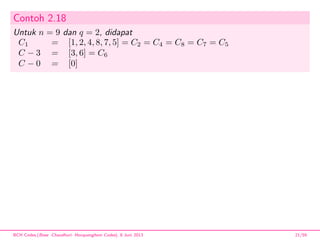 Contoh 2.18
Untuk n = 9 dan q = 2, didapat
C1 = [1, 2, 4, 8, 7, 5] = C2 = C4 = C8 = C7 = C5
C − 3 = [3, 6] = C6
C − 0 = [0]
BCH Codes,(Bose -Chaudhuri- Hocquenghem Codes), 8 Juni 2013 21/59
 