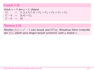 Contoh 2.18
Untuk n = 9 dan q = 2, didapat
C1 = [1, 2, 4, 8, 7, 5] = C2 = C4 = C8 = C7 = C5
C − 3 = [3, 6] = C6
C − 0 = [0]
Teorema 2.19
Misalkan f(x) = xn
− 1 suku banyak atas GF(q). Banyaknya faktor irreducible
dari f(x) adalah sama dengan banyak cyclotomic coset q modulo n.
BCH Codes,(Bose -Chaudhuri- Hocquenghem Codes), 8 Juni 2013 21/59
 