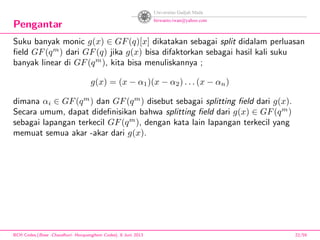 Pengantar
Suku banyak monic g(x) ∈ GF(q)[x] dikatakan sebagai split didalam perluasan
ﬁeld GF(qm
) dari GF(q) jika g(x) bisa difaktorkan sebagai hasil kali suku
banyak linear di GF(qm
), kita bisa menuliskannya ;
g(x) = (x − α1)(x − α2) . . . (x − αn)
dimana αi ∈ GF(qm
) dan GF(qm
) disebut sebagai splitting ﬁeld dari g(x).
Secara umum, dapat dideﬁnisikan bahwa splitting ﬁeld dari g(x) ∈ GF(qm
)
sebagai lapangan terkecil GF(qm
), dengan kata lain lapangan terkecil yang
memuat semua akar -akar dari g(x).
BCH Codes,(Bose -Chaudhuri- Hocquenghem Codes), 8 Juni 2013 22/59
 
