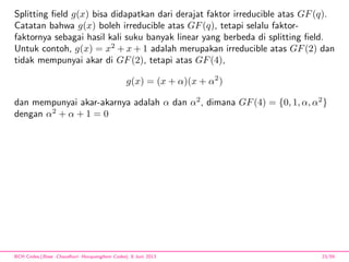 Splitting ﬁeld g(x) bisa didapatkan dari derajat faktor irreducible atas GF(q).
Catatan bahwa g(x) boleh irreducible atas GF(q), tetapi selalu faktor-
faktornya sebagai hasil kali suku banyak linear yang berbeda di splitting ﬁeld.
Untuk contoh, g(x) = x2
+ x + 1 adalah merupakan irreducible atas GF(2) dan
tidak mempunyai akar di GF(2), tetapi atas GF(4),
g(x) = (x + α)(x + α2
)
dan mempunyai akar-akarnya adalah α dan α2
, dimana GF(4) = {0, 1, α, α2
}
dengan α2
+ α + 1 = 0
BCH Codes,(Bose -Chaudhuri- Hocquenghem Codes), 8 Juni 2013 23/59
 