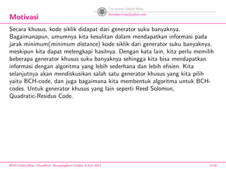 Motivasi
Secara khusus, kode siklik didapat dari generator suku banyaknya.
Bagaimanapun, umumnya kita kesulitan dalam mendapatkan informasi pada
jarak minimum(minimum distance) kode siklik dari generator suku banyaknya,
meskipun kita dapat melengkapi hasilnya. Dengan kata lain, kita perlu memilih
beberapa generator khusus suku banyaknya sehingga kita bisa mendapatkan
informasi dengan algoritma yang lebih sederhana dan lebih eﬁsien. Kita
selanjutnya akan mendiskusikan salah satu generator khusus yang kita pilih
yaitu BCH-code, dan juga bagaimana kita membentuk algoritma untuk BCH-
codes. Untuk generator khusus yang lain seperti Reed Solomon,
Quadratic-Residus Code.
BCH Codes,(Bose -Chaudhuri- Hocquenghem Codes), 8 Juni 2013 4/59
 