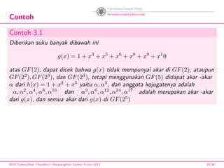 Contoh
Contoh 3.1
Diberikan suku banyak dibawah ini
g(x) = 1 + x3
+ x5
+ x6
+ x8
+ x9
+ x1
0
atas GF(2), dapat dicek bahwa g(x) tidak mempunyai akar di GF(2), ataupun
GF(22
), GF(23
), dan GF(24
), tetapi menggunakan GF(5) didapat akar -akar
α dari h(x) = 1 + x2
+ x5
yaitu α, α3
, dan anggota kojugatenya adalah
α, α2
, α4
, α8
, α16
dan α3
, α6
, α12
, α24
, α17
adalah merupakan akar -akar
dari g(x), dan semua akar dari g(x) di GF(25
)
BCH Codes,(Bose -Chaudhuri- Hocquenghem Codes), 8 Juni 2013 24/59
 