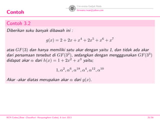 Contoh
Contoh 3.2
Diberikan suku banyak dibawah ini :
g(x) = 2 + 2x + x4
+ 2x5
+ x6
+ x7
atas GF(3) dan hanya memiliki satu akar dengan yaitu 1, dan tidak ada akar
dari persamaan tersebut di GF(32
), sedangkan dengan mengggunakan GF(33
)
didapat akar α dari h(x) = 1 + 2x2
+ x3
yaitu;
1, α2
, α6
, α18
, α4
, α12
, α10
Akar -akar diatas merupakan akar α dari g(x).
BCH Codes,(Bose -Chaudhuri- Hocquenghem Codes), 8 Juni 2013 25/59
 