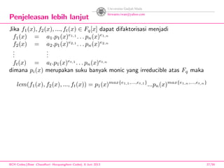 Penjeleasan lebih lanjut
Jika f1(x), f2(x), ..., ft(x) ∈ Fq[x] dapat difaktorisasi menjadi
f1(x) = a1.p1(x)e1,1
. . . pn(x)e1,n
f2(x) = a2.p1(x)e2,1
. . . pn(x)e2,n
...
...
ft(x) = at.p1(x)et,1
. . . pn(x)et,n
dimana pi(x) merupakan suku banyak monic yang irreducible atas Fq maka
lcm(f1(x), f2(x), ..., ft(x)) = p1(x)max{e1,1,...,et,1}
...pn(x)max{e1,n,...,et,n}
BCH Codes,(Bose -Chaudhuri- Hocquenghem Codes), 8 Juni 2013 27/59
 
