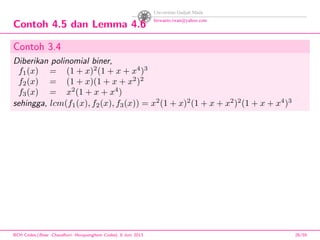 Contoh 4.5 dan Lemma 4.6
Contoh 3.4
Diberikan polinomial biner,
f1(x) = (1 + x)2
(1 + x + x4
)3
f2(x) = (1 + x)(1 + x + x2
)2
f3(x) = x2
(1 + x + x4
)
sehingga, lcm(f1(x), f2(x), f3(x)) = x2
(1 + x)2
(1 + x + x2
)2
(1 + x + x4
)3
BCH Codes,(Bose -Chaudhuri- Hocquenghem Codes), 8 Juni 2013 28/59
 