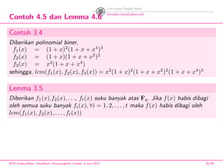 Contoh 4.5 dan Lemma 4.6
Contoh 3.4
Diberikan polinomial biner,
f1(x) = (1 + x)2
(1 + x + x4
)3
f2(x) = (1 + x)(1 + x + x2
)2
f3(x) = x2
(1 + x + x4
)
sehingga, lcm(f1(x), f2(x), f3(x)) = x2
(1 + x)2
(1 + x + x2
)2
(1 + x + x4
)3
Lemma 3.5
Diberikan f1(x),f2(x), . . ., ft(x) suku banyak atas Fq. Jika f(x) habis dibagi
oleh semua suku banyak fi(x), ∀i = 1, 2, . . . , t maka f(x) habis dibagi oleh
lcm(f1(x), f2(x), . . . , ft(x))
BCH Codes,(Bose -Chaudhuri- Hocquenghem Codes), 8 Juni 2013 28/59
 