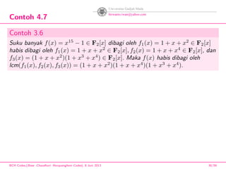 Contoh 4.7
Contoh 3.6
Suku banyak f(x) = x15
− 1 ∈ F2[x] dibagi oleh f1(x) = 1 + x + x2
∈ F2[x]
habis dibagi oleh f1(x) = 1 + x + x2
∈ F2[x], f2(x) = 1 + x + x4
∈ F2[x], dan
f3(x) = (1 + x + x2
)(1 + x3
+ x4
) ∈ F2[x]. Maka f(x) habis dibagi oleh
lcm(f1(x), f2(x), f3(x)) = (1 + x + x2
)(1 + x + x4
)(1 + x3
+ x4
).
BCH Codes,(Bose -Chaudhuri- Hocquenghem Codes), 8 Juni 2013 30/59
 