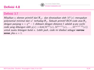 Deﬁnisi 4.8
Deﬁnisi 3.7
Misalkan α elemen primitif dari Fqm dan dinotasikan oleh Mi
(x) merupakan
polynomial minimal dari αi
terhadap Fq. Sebuah primitif BCH code atas Fq
dengan panjang n = qm
− 1 didesain dengan distance δ adalah q-ary cyclic
code yang dibangun oleh g(x) :=lcm(M(a)
(x), M(a+1)
(x), . . . , M(a+δ−2)
(x))
untuk suatu bilangan bulat a. Lebih jauh, code ini disebut sebagai narrow
sense jika a = 1.
BCH Codes,(Bose -Chaudhuri- Hocquenghem Codes), 8 Juni 2013 31/59
 