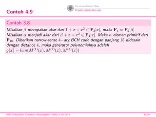 Contoh 4.9
Contoh 3.8
Misalkan β merupakan akar dari 1 + x + x2
∈ F2[x], maka F4 = F2[β].
Misalkan α menjadi akar dari β + x + x2
∈ F4[x]. Maka α elemen primitif dari
F16. Diberikan narrow-sense 4−ary BCH code dengan panjang 15 didesain
dengan distance 4, maka generator polynomialnya adalah
g(x) = lcm(M(1)
(x), M(2)
(x), M(3)
(x))
BCH Codes,(Bose -Chaudhuri- Hocquenghem Codes), 8 Juni 2013 32/59
 