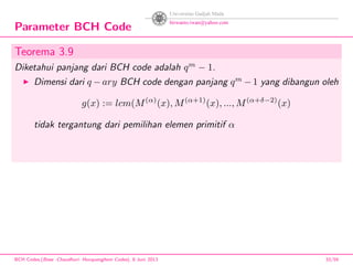 Parameter BCH Code
Teorema 3.9
Diketahui panjang dari BCH code adalah qm
− 1.
Dimensi dari q − ary BCH code dengan panjang qm
− 1 yang dibangun oleh
g(x) := lcm(M(α)
(x), M(α+1)
(x), ..., M(α+δ−2)
(x)
tidak tergantung dari pemilihan elemen primitif α
BCH Codes,(Bose -Chaudhuri- Hocquenghem Codes), 8 Juni 2013 33/59
 
