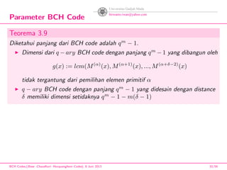 Parameter BCH Code
Teorema 3.9
Diketahui panjang dari BCH code adalah qm
− 1.
Dimensi dari q − ary BCH code dengan panjang qm
− 1 yang dibangun oleh
g(x) := lcm(M(α)
(x), M(α+1)
(x), ..., M(α+δ−2)
(x)
tidak tergantung dari pemilihan elemen primitif α
q − ary BCH code dengan panjang qm
− 1 yang didesain dengan distance
δ memiliki dimensi setidaknya qm
− 1 − m(δ − 1)
BCH Codes,(Bose -Chaudhuri- Hocquenghem Codes), 8 Juni 2013 33/59
 