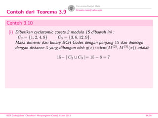 Contoh dari Teorema 3.9
Contoh 3.10
(i) Diberikan cyclotomic cosets 2 modulo 15 dibawah ini :
C2 = {1, 2, 4, 8} C3 = {3, 6, 12, 9}.
Maka dimensi dari binary BCH Codes dengan panjang 15 dan didesign
dengan distance 3 yang dibangun oleh g(x) :=lcm(M(2)
, M(3)
(x)) adalah
15− | C2 ∪ C3 |= 15 − 8 = 7
BCH Codes,(Bose -Chaudhuri- Hocquenghem Codes), 8 Juni 2013 34/59
 