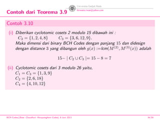 Contoh dari Teorema 3.9
Contoh 3.10
(i) Diberikan cyclotomic cosets 2 modulo 15 dibawah ini :
C2 = {1, 2, 4, 8} C3 = {3, 6, 12, 9}.
Maka dimensi dari binary BCH Codes dengan panjang 15 dan didesign
dengan distance 3 yang dibangun oleh g(x) :=lcm(M(2)
, M(3)
(x)) adalah
15− | C2 ∪ C3 |= 15 − 8 = 7
(ii) Cyclotomic cosets dari 3 modulo 26 yaitu,
C1 = C3 = {1, 3, 9}
C2 = {2, 6, 18}
C4 = {4, 10, 12}
BCH Codes,(Bose -Chaudhuri- Hocquenghem Codes), 8 Juni 2013 34/59
 