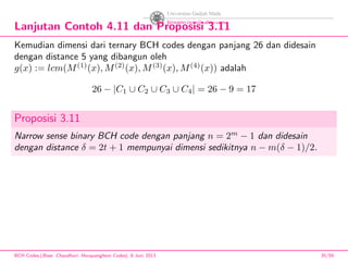 Lanjutan Contoh 4.11 dan Proposisi 3.11
Kemudian dimensi dari ternary BCH codes dengan panjang 26 dan didesain
dengan distance 5 yang dibangun oleh
g(x) := lcm(M(1)
(x), M(2)
(x), M(3)
(x), M(4)
(x)) adalah
26 − |C1 ∪ C2 ∪ C3 ∪ C4| = 26 − 9 = 17
Proposisi 3.11
Narrow sense binary BCH code dengan panjang n = 2m
− 1 dan didesain
dengan distance δ = 2t + 1 mempunyai dimensi sedikitnya n − m(δ − 1)/2.
BCH Codes,(Bose -Chaudhuri- Hocquenghem Codes), 8 Juni 2013 35/59
 
