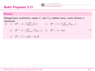 Bukti Proposisi 3.11
Beweis.
Sebagaimana cyclotomic cosets Ci dan C2i adalah sama, maka dimensi k
memenuhi
k = 2m
− 1− |
2t
i=1 Ci | = 2m
− 1− |
t
i=1 C2i−1 |
≤ 2m
− 1 −
t
i=t | C2i−1 | ≤ 2m
− 1 − tm
= 2m
− 1 − m(δ − 1)/2
BCH Codes,(Bose -Chaudhuri- Hocquenghem Codes), 8 Juni 2013 36/59
 