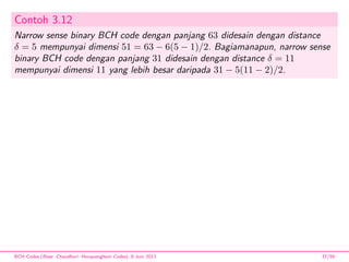 Contoh 3.12
Narrow sense binary BCH code dengan panjang 63 didesain dengan distance
δ = 5 mempunyai dimensi 51 = 63 − 6(5 − 1)/2. Bagiamanapun, narrow sense
binary BCH code dengan panjang 31 didesain dengan distance δ = 11
mempunyai dimensi 11 yang lebih besar daripada 31 − 5(11 − 2)/2.
BCH Codes,(Bose -Chaudhuri- Hocquenghem Codes), 8 Juni 2013 37/59
 