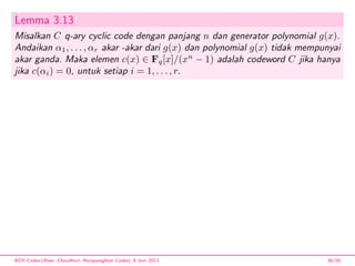 Lemma 3.13
Misalkan C q-ary cyclic code dengan panjang n dan generator polynomial g(x).
Andaikan α1, . . . , αr akar -akar dari g(x) dan polynomial g(x) tidak mempunyai
akar ganda. Maka elemen c(x) ∈ Fq[x]/(xn
− 1) adalah codeword C jika hanya
jika c(αi) = 0, untuk setiap i = 1, . . . , r.
BCH Codes,(Bose -Chaudhuri- Hocquenghem Codes), 8 Juni 2013 38/59
 