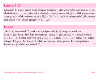 Lemma 3.13
Misalkan C q-ary cyclic code dengan panjang n dan generator polynomial g(x).
Andaikan α1, . . . , αr akar -akar dari g(x) dan polynomial g(x) tidak mempunyai
akar ganda. Maka elemen c(x) ∈ Fq[x]/(xn
− 1) adalah codeword C jika hanya
jika c(αi) = 0, untuk setiap i = 1, . . . , r.
Beweis.
Jika c(x) codeword C, maka ada polynomial f(x) dengan demikian
c(x) = g(x)f(x). Jadi kita mempunyai c(αi) = g(αi)f(αi) = 0 untuk semua
i = 1, . . . , r. Secara konvers, jika c(αi) = 0 untuk i = 1, . . . , r maka c(x) habis
dibagi oleh g(x) ketika g(x) tidak mempunyai akar ganda. Ini mengartikan
bahwa c(x) adalah codeword C.
BCH Codes,(Bose -Chaudhuri- Hocquenghem Codes), 8 Juni 2013 38/59
 