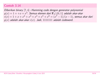 Contoh 3.14
Diberikan binary [7, 4]−Hamming code dengan generator polynomial
g(x) = 1 + +x + x3
. Semua elemen dari F8{0, 1} adalah akar-akar
c(x) = 1 + x + x2
+ x3
+ x4
+ x5
+ x6
= (x7
− 1)/(x − 1), semua akar dari
g(x) adalah akar-akar c(x). Jadi, 1111111 adalah codeword.
BCH Codes,(Bose -Chaudhuri- Hocquenghem Codes), 8 Juni 2013 39/59
 