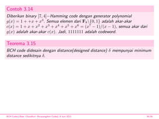 Contoh 3.14
Diberikan binary [7, 4]−Hamming code dengan generator polynomial
g(x) = 1 + +x + x3
. Semua elemen dari F8{0, 1} adalah akar-akar
c(x) = 1 + x + x2
+ x3
+ x4
+ x5
+ x6
= (x7
− 1)/(x − 1), semua akar dari
g(x) adalah akar-akar c(x). Jadi, 1111111 adalah codeword.
Teorema 3.15
BCH code didesain dengan distance(designed distance) δ mempunyai minimum
distance sedikitnya δ.
BCH Codes,(Bose -Chaudhuri- Hocquenghem Codes), 8 Juni 2013 39/59
 