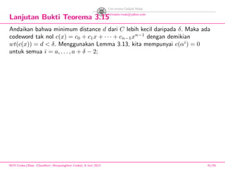 Lanjutan Bukti Teorema 3.15
Andaikan bahwa minimum distance d dari C lebih kecil daripada δ. Maka ada
codeword tak nol c(x) = c0 + c1x + · · · + cn−1xn−1
dengan demikian
wt(c(x)) = d < δ. Menggunakan Lemma 3.13, kita mempunyai c(αi
) = 0
untuk semua i = a, . . . , a + δ − 2;
BCH Codes,(Bose -Chaudhuri- Hocquenghem Codes), 8 Juni 2013 41/59
 