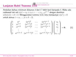 Lanjutan Bukti Teorema 3.15
Andaikan bahwa minimum distance d dari C lebih kecil daripada δ. Maka ada
codeword tak nol c(x) = c0 + c1x + · · · + cn−1xn−1
dengan demikian
wt(c(x)) = d < δ. Menggunakan Lemma 3.13, kita mempunyai c(αi
) = 0
untuk semua i = a, . . . , a + δ − 2;







1 αa
(αa
)2
. . . (αa
)n−1
1 αa+1
(αa+1
)2
. . . (αa+1
)n−1
1 αa+2
(αa+2
)2
. . . (αa+2
)n−1
...
...
... . . .
...
1 αa+δ−2
(αa+δ−2
)2
. . . (αa+δ−2
)n−1














c0
c1
c2
...
cn−1







= 0. (1)
BCH Codes,(Bose -Chaudhuri- Hocquenghem Codes), 8 Juni 2013 41/59
 