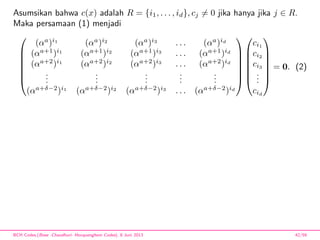 Asumsikan bahwa c(x) adalah R = {i1, . . . , id}, cj = 0 jika hanya jika j ∈ R.
Maka persamaan (1) menjadi







(αa
)i1
(αa
)i2
(αa
)i3
. . . (αa
)id
(αa+1
)i1
(αa+1
)i2
(αa+1
)i3
. . . (αa+1
)id
(αa+2
)i1
(αa+2
)i2
(αa+2
)i3
. . . (αa+2
)id
...
...
...
...
...
(αa+δ−2
)i1
(αa+δ−2
)i2
(αa+δ−2
)i3
. . . (αa+δ−2
)id














ci1
ci2
ci3
...
cid







= 0. (2)
BCH Codes,(Bose -Chaudhuri- Hocquenghem Codes), 8 Juni 2013 42/59
 