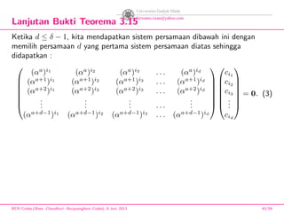 Lanjutan Bukti Teorema 3.15
Ketika d ≤ δ − 1, kita mendapatkan sistem persamaan dibawah ini dengan
memilih persamaan d yang pertama sistem persamaan diatas sehingga
didapatkan :







(αa
)i1
(αa
)i2
(αa
)i3
. . . (αa
)id
(αa+1
)i1
(αa+1
)i2
(αa+1
)i3
. . . (αa+1
)id
(αa+2
)i1
(αa+2
)i2
(αa+2
)i3
. . . (αa+2
)id
...
...
... . . .
...
(αa+d−1
)i1
(αa+d−1
)i2
(αa+d−1
)i3
. . . (αa+d−1
)id














ci1
ci2
ci3
...
cid







= 0. (3)
BCH Codes,(Bose -Chaudhuri- Hocquenghem Codes), 8 Juni 2013 43/59
 