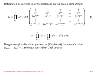Determinan D koeﬁsien matriks persamaan diatas adalah sama dengan
D =
d
j=1
(αa
)ij
det







1 1 1 . . . 1
αi1
αi2
αi3
. . . αid
(α2
)i1
(α2
)i2
(α2
)i3
. . . (α2
)id
...
...
... . . .
...
(αd−1
)i1
(αd−1
)i2
(αd−1
)i3
. . . (αd−1
)id







(4)
=
d
j=1
(αa
)ij
k>l
(αik
− αil
) = 0.
Dengan mengkombinasikan persamaan (43) dan (4), kita mendapatkan
(ci1
, . . . , cid
) = 0 sehingga kontradiksi. Jadi terbukti
BCH Codes,(Bose -Chaudhuri- Hocquenghem Codes), 8 Juni 2013 44/59
 
