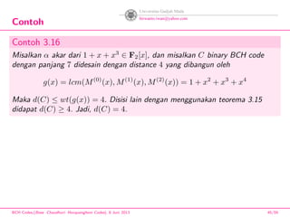 Contoh
Contoh 3.16
Misalkan α akar dari 1 + x + x3
∈ F2[x], dan misalkan C binary BCH code
dengan panjang 7 didesain dengan distance 4 yang dibangun oleh
g(x) = lcm(M(0)
(x), M(1)
(x), M(2)
(x)) = 1 + x2
+ x3
+ x4
Maka d(C) ≤ wt(g(x)) = 4. Disisi lain dengan menggunakan teorema 3.15
didapat d(C) ≥ 4. Jadi, d(C) = 4.
BCH Codes,(Bose -Chaudhuri- Hocquenghem Codes), 8 Juni 2013 45/59
 