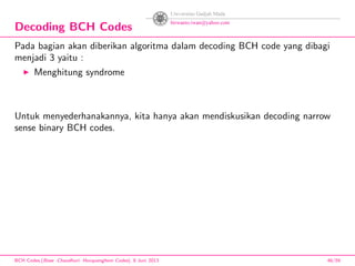 Decoding BCH Codes
Pada bagian akan diberikan algoritma dalam decoding BCH code yang dibagi
menjadi 3 yaitu :
Menghitung syndrome
Untuk menyederhanakannya, kita hanya akan mendiskusikan decoding narrow
sense binary BCH codes.
BCH Codes,(Bose -Chaudhuri- Hocquenghem Codes), 8 Juni 2013 46/59
 