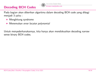 Decoding BCH Codes
Pada bagian akan diberikan algoritma dalam decoding BCH code yang dibagi
menjadi 3 yaitu :
Menghitung syndrome
Menemukan error locator polynomial
Untuk menyederhanakannya, kita hanya akan mendiskusikan decoding narrow
sense binary BCH codes.
BCH Codes,(Bose -Chaudhuri- Hocquenghem Codes), 8 Juni 2013 46/59
 