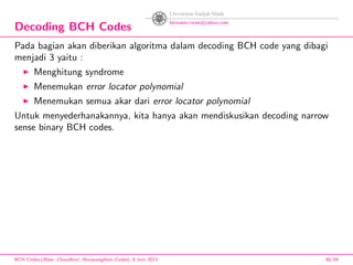 Decoding BCH Codes
Pada bagian akan diberikan algoritma dalam decoding BCH code yang dibagi
menjadi 3 yaitu :
Menghitung syndrome
Menemukan error locator polynomial
Menemukan semua akar dari error locator polynomial
Untuk menyederhanakannya, kita hanya akan mendiskusikan decoding narrow
sense binary BCH codes.
BCH Codes,(Bose -Chaudhuri- Hocquenghem Codes), 8 Juni 2013 46/59
 