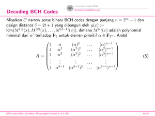 Decoding BCH Codes
Misalkan C narrow sense binary BCH codes dengan panjang n = 2m
− 1 dan
design distance δ = 2t + 1 yang dibangun oleh g(x) :=
lcm(M(1)
(x), M(2)
(x), . . . , M(δ−1)
(x)), dimana M(i)
(x) adalah polynomial
minimal dari αi
terhadap F2 untuk elemen primitif α ∈ F2m . Ambil
H =







1 α (α)2
. . . (α)n−1
1 α2
(α2
)2
. . . (α2
)n−1
1 α3
(α3
)2
. . . (α3
)n−1
...
...
... . . .
...
1 αδ−1
(αδ−1
)2
. . . (αδ−1
)n−1







(5)
BCH Codes,(Bose -Chaudhuri- Hocquenghem Codes), 8 Juni 2013 47/59
 