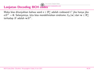 Lanjutan Decoding BCH codes
Maka bisa ditunjukkan bahwa word c ∈ Fn
2 adalah codeword C jika hanya jika
cHT
= 0. Selanjutnya, kita bisa mendeﬁnisikan sindrome SH(w) dari w ∈ Fn
2
terhadap H adalah wHT
.
BCH Codes,(Bose -Chaudhuri- Hocquenghem Codes), 8 Juni 2013 48/59
 