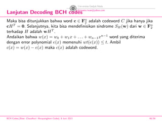Lanjutan Decoding BCH codes
Maka bisa ditunjukkan bahwa word c ∈ Fn
2 adalah codeword C jika hanya jika
cHT
= 0. Selanjutnya, kita bisa mendeﬁnisikan sindrome SH(w) dari w ∈ Fn
2
terhadap H adalah wHT
.
Andaikan bahwa w(x) = w0 + w1x + . . . + wn−1xn−1
word yang diterima
dengan error polynomial e(x) memenuhi wt(e(x)) ≤ t. Ambil
c(x) = w(x) − e(x) maka c(x) adalah codeword.
BCH Codes,(Bose -Chaudhuri- Hocquenghem Codes), 8 Juni 2013 48/59
 