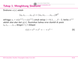 Tahap 1. Menghitung Sindrome
Sindrome w(x) adalah
(s0, s1, . . . , sδ−2) := (w0, w1, . . . , wn−1)HT
sehingga si = w(αi+1
) = e(αi+1
) untuk setiap i = 0, 1, . . . , δ − 2, ketika αi+1
adalah akar-akar dari g(x). Asumsikan bahwa error diambil di posisi
i0, i1, . . . , il−1 dengan l ≤ t didapat
e(x) = xi0
+ xi1
+ · · · + xil−1
(6)
BCH Codes,(Bose -Chaudhuri- Hocquenghem Codes), 8 Juni 2013 49/59
 