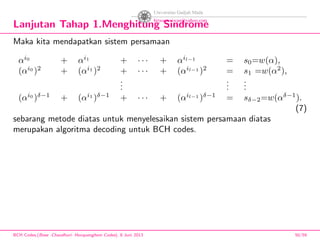 Lanjutan Tahap 1.Menghitung Sindrome
Maka kita mendapatkan sistem persamaan
αi0
+ αi1
+ · · · + αil−1
= s0=w(α),
(αi0
)2
+ (αi1
)2
+ · · · + (αil−1
)2
= s1 =w(α2
),
...
...
...
(αi0
)δ−1
+ (αi1
)δ−1
+ · · · + (αil−1
)δ−1
= sδ−2=w(αδ−1
).
(7)
sebarang metode diatas untuk menyelesaikan sistem persamaan diatas
merupakan algoritma decoding untuk BCH codes.
BCH Codes,(Bose -Chaudhuri- Hocquenghem Codes), 8 Juni 2013 50/59
 