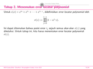 Tahap 2. Menemukan error locator polynomial
Untuk e(x) = xi0
+ xi1
+ · · · + xil−1
, dideﬁnisikan error locator polynomial oleh
σ(z) :=
l−1
j=0
(1 − αij
z).
Ini dapat ditemukan bahwa posisi error ij sejauh semua akar-akar σ(z) yang
diketahui. Untuk tahap ini, kita harus menentukan error locator polynomial
σ(z).
BCH Codes,(Bose -Chaudhuri- Hocquenghem Codes), 8 Juni 2013 51/59
 