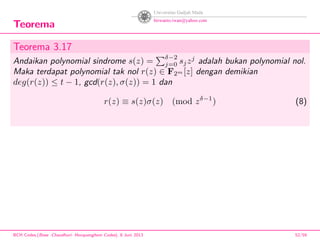 Teorema
Teorema 3.17
Andaikan polynomial sindrome s(z) =
δ−2
j=0 sjzj
adalah bukan polynomial nol.
Maka terdapat polynomial tak nol r(z) ∈ F2m [z] dengan demikian
deg(r(z)) ≤ t − 1, gcd(r(z), σ(z)) = 1 dan
r(z) ≡ s(z)σ(z) (mod zδ−1
) (8)
BCH Codes,(Bose -Chaudhuri- Hocquenghem Codes), 8 Juni 2013 52/59
 