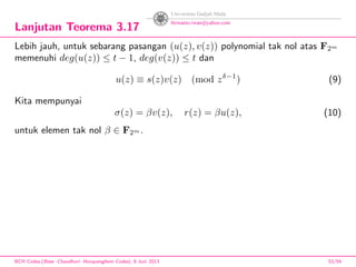 Lanjutan Teorema 3.17
Lebih jauh, untuk sebarang pasangan (u(z), v(z)) polynomial tak nol atas F2m
memenuhi deg(u(z)) ≤ t − 1, deg(v(z)) ≤ t dan
u(z) ≡ s(z)v(z) (mod zδ−1
) (9)
Kita mempunyai
σ(z) = βv(z), r(z) = βu(z), (10)
untuk elemen tak nol β ∈ F2m .
BCH Codes,(Bose -Chaudhuri- Hocquenghem Codes), 8 Juni 2013 53/59
 