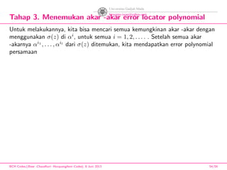 Tahap 3. Menemukan akar -akar error locator polynomial
Untuk melakukannya, kita bisa mencari semua kemungkinan akar -akar dengan
menggunakan σ(z) di αi
, untuk semua i = 1, 2, . . . . . Setelah semua akar
-akarnya αi1
, . . . , αil
dari σ(z) ditemukan, kita mendapatkan error polynomial
persamaan
BCH Codes,(Bose -Chaudhuri- Hocquenghem Codes), 8 Juni 2013 54/59
 