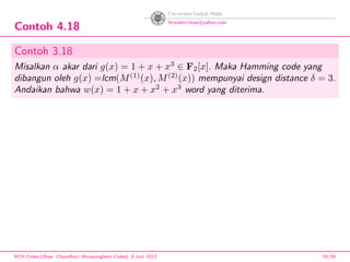 Contoh 4.18
Contoh 3.18
Misalkan α akar dari g(x) = 1 + x + x3
∈ F2[x]. Maka Hamming code yang
dibangun oleh g(x) =lcm(M(1)
(x), M(2)
(x)) mempunyai design distance δ = 3.
Andaikan bahwa w(x) = 1 + x + x2
+ x3
word yang diterima.
BCH Codes,(Bose -Chaudhuri- Hocquenghem Codes), 8 Juni 2013 55/59
 