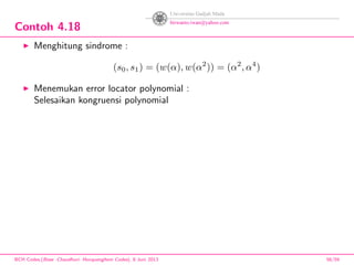 Contoh 4.18
Menghitung sindrome :
(s0, s1) = (w(α), w(α2
)) = (α2
, α4
)
Menemukan error locator polynomial :
Selesaikan kongruensi polynomial
BCH Codes,(Bose -Chaudhuri- Hocquenghem Codes), 8 Juni 2013 56/59
 