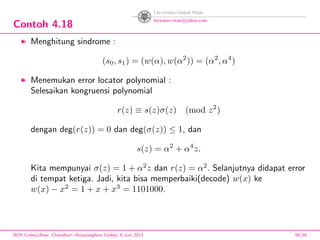 Contoh 4.18
Menghitung sindrome :
(s0, s1) = (w(α), w(α2
)) = (α2
, α4
)
Menemukan error locator polynomial :
Selesaikan kongruensi polynomial
r(z) ≡ s(z)σ(z) (mod z2
)
dengan deg(r(z)) = 0 dan deg(σ(z)) ≤ 1, dan
s(z) = α2
+ α4
z.
Kita mempunyai σ(z) = 1 + α2
z dan r(z) = α2
. Selanjutnya didapat error
di tempat ketiga. Jadi, kita bisa memperbaiki(decode) w(x) ke
w(x) − x2
= 1 + x + x3
= 1101000.
BCH Codes,(Bose -Chaudhuri- Hocquenghem Codes), 8 Juni 2013 56/59
 