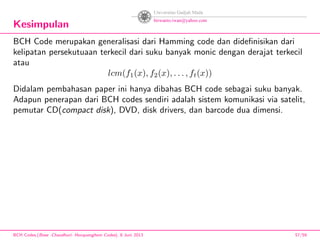 Kesimpulan
BCH Code merupakan generalisasi dari Hamming code dan dideﬁnisikan dari
kelipatan persekutuaan terkecil dari suku banyak monic dengan derajat terkecil
atau
lcm(f1(x), f2(x), . . . , ft(x))
Didalam pembahasan paper ini hanya dibahas BCH code sebagai suku banyak.
Adapun penerapan dari BCH codes sendiri adalah sistem komunikasi via satelit,
pemutar CD(compact disk), DVD, disk drivers, dan barcode dua dimensi.
BCH Codes,(Bose -Chaudhuri- Hocquenghem Codes), 8 Juni 2013 57/59
 