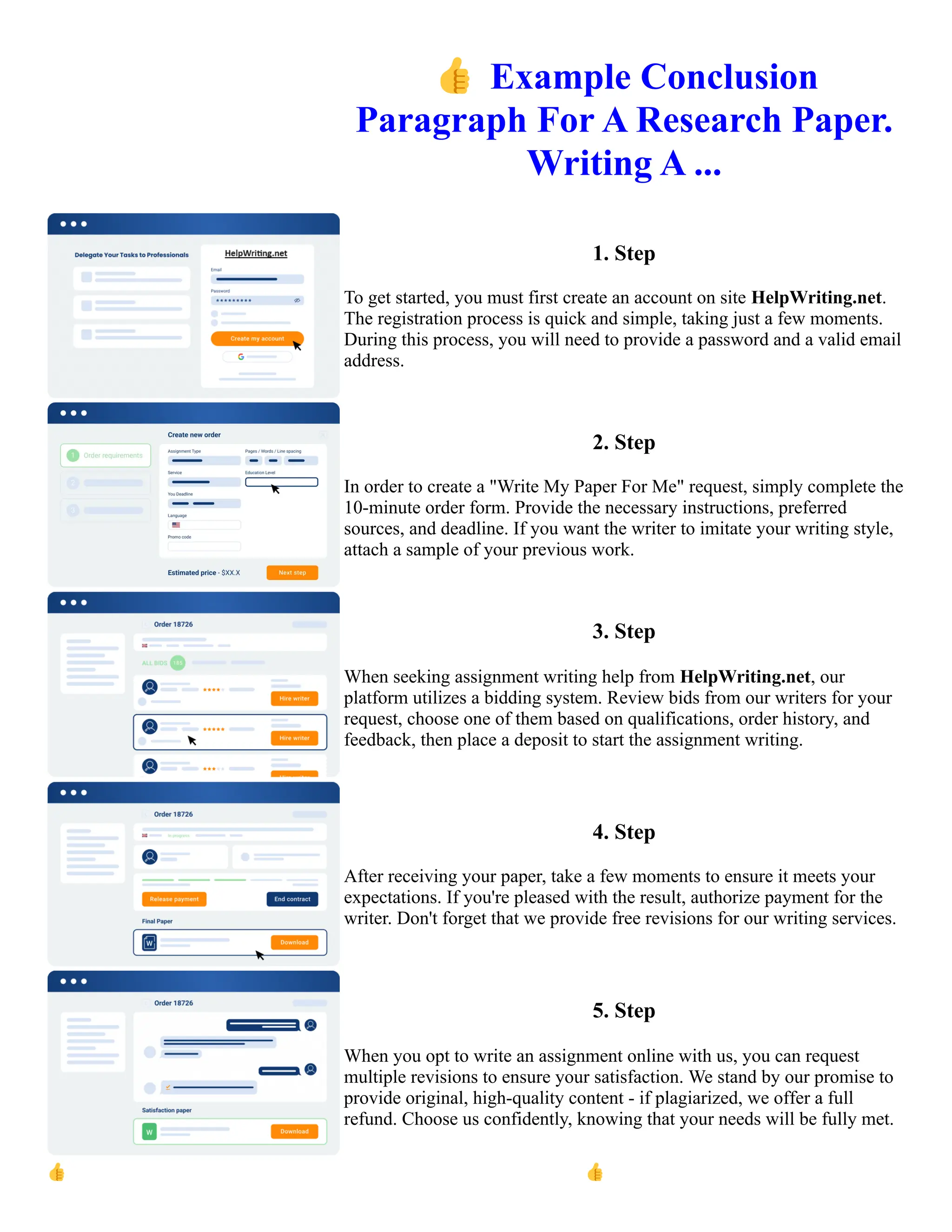 👍Example Conclusion
Paragraph For A Research Paper.
Writing A ...
1. Step
To get started, you must first create an account on site HelpWriting.net.
The registration process is quick and simple, taking just a few moments.
During this process, you will need to provide a password and a valid email
address.
2. Step
In order to create a "Write My Paper For Me" request, simply complete the
10-minute order form. Provide the necessary instructions, preferred
sources, and deadline. If you want the writer to imitate your writing style,
attach a sample of your previous work.
3. Step
When seeking assignment writing help from HelpWriting.net, our
platform utilizes a bidding system. Review bids from our writers for your
request, choose one of them based on qualifications, order history, and
feedback, then place a deposit to start the assignment writing.
4. Step
After receiving your paper, take a few moments to ensure it meets your
expectations. If you're pleased with the result, authorize payment for the
writer. Don't forget that we provide free revisions for our writing services.
5. Step
When you opt to write an assignment online with us, you can request
multiple revisions to ensure your satisfaction. We stand by our promise to
provide original, high-quality content - if plagiarized, we offer a full
refund. Choose us confidently, knowing that your needs will be fully met.
👍Example Conclusion Paragraph For A Research Paper. Writing A ... 👍Example Conclusion Paragraph For A
Research Paper. Writing A ...
 