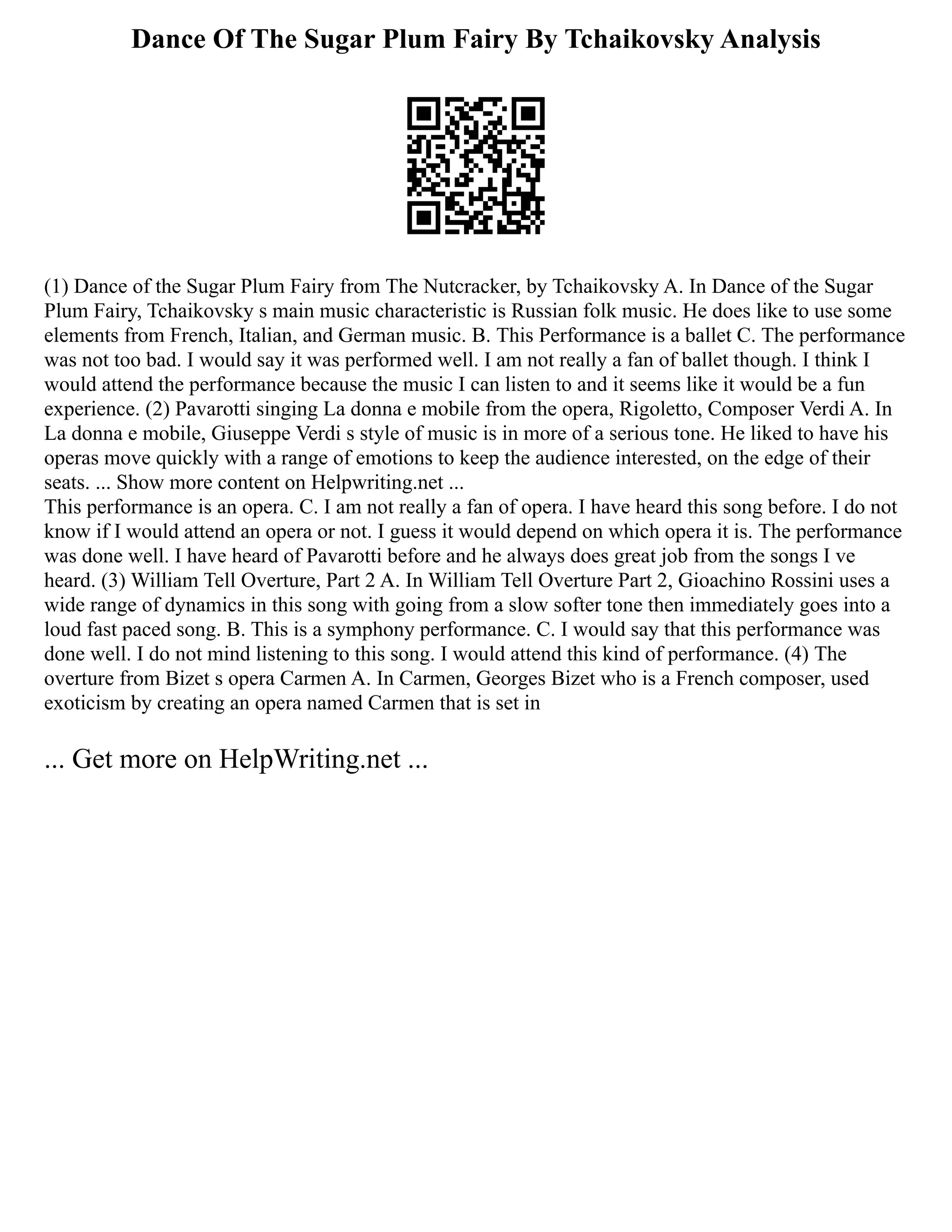 Dance Of The Sugar Plum Fairy By Tchaikovsky Analysis
(1) Dance of the Sugar Plum Fairy from The Nutcracker, by Tchaikovsky A. In Dance of the Sugar
Plum Fairy, Tchaikovsky s main music characteristic is Russian folk music. He does like to use some
elements from French, Italian, and German music. B. This Performance is a ballet C. The performance
was not too bad. I would say it was performed well. I am not really a fan of ballet though. I think I
would attend the performance because the music I can listen to and it seems like it would be a fun
experience. (2) Pavarotti singing La donna e mobile from the opera, Rigoletto, Composer Verdi A. In
La donna e mobile, Giuseppe Verdi s style of music is in more of a serious tone. He liked to have his
operas move quickly with a range of emotions to keep the audience interested, on the edge of their
seats. ... Show more content on Helpwriting.net ...
This performance is an opera. C. I am not really a fan of opera. I have heard this song before. I do not
know if I would attend an opera or not. I guess it would depend on which opera it is. The performance
was done well. I have heard of Pavarotti before and he always does great job from the songs I ve
heard. (3) William Tell Overture, Part 2 A. In William Tell Overture Part 2, Gioachino Rossini uses a
wide range of dynamics in this song with going from a slow softer tone then immediately goes into a
loud fast paced song. B. This is a symphony performance. C. I would say that this performance was
done well. I do not mind listening to this song. I would attend this kind of performance. (4) The
overture from Bizet s opera Carmen A. In Carmen, Georges Bizet who is a French composer, used
exoticism by creating an opera named Carmen that is set in
... Get more on HelpWriting.net ...
 