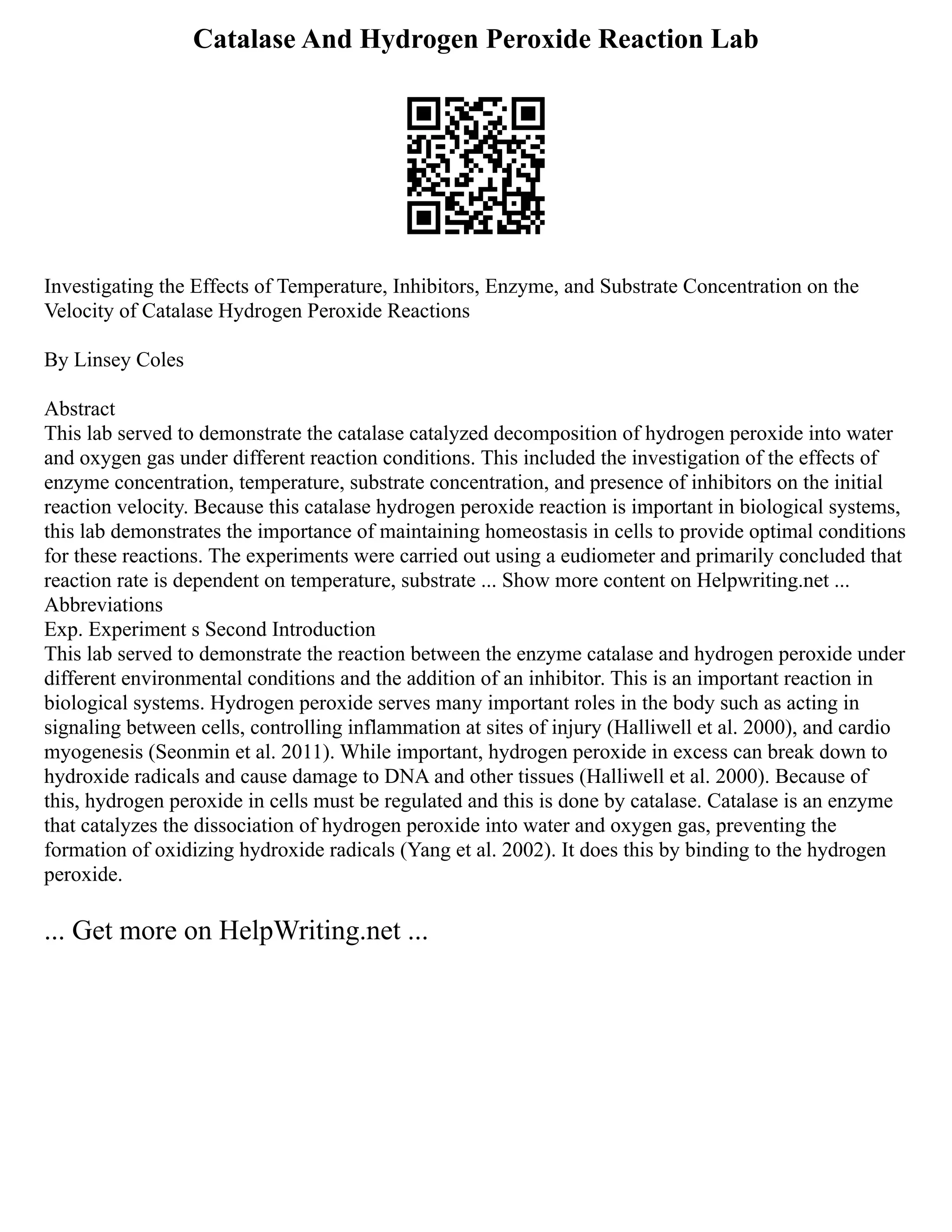 Catalase And Hydrogen Peroxide Reaction Lab
Investigating the Effects of Temperature, Inhibitors, Enzyme, and Substrate Concentration on the
Velocity of Catalase Hydrogen Peroxide Reactions
By Linsey Coles
Abstract
This lab served to demonstrate the catalase catalyzed decomposition of hydrogen peroxide into water
and oxygen gas under different reaction conditions. This included the investigation of the effects of
enzyme concentration, temperature, substrate concentration, and presence of inhibitors on the initial
reaction velocity. Because this catalase hydrogen peroxide reaction is important in biological systems,
this lab demonstrates the importance of maintaining homeostasis in cells to provide optimal conditions
for these reactions. The experiments were carried out using a eudiometer and primarily concluded that
reaction rate is dependent on temperature, substrate ... Show more content on Helpwriting.net ...
Abbreviations
Exp. Experiment s Second Introduction
This lab served to demonstrate the reaction between the enzyme catalase and hydrogen peroxide under
different environmental conditions and the addition of an inhibitor. This is an important reaction in
biological systems. Hydrogen peroxide serves many important roles in the body such as acting in
signaling between cells, controlling inflammation at sites of injury (Halliwell et al. 2000), and cardio
myogenesis (Seonmin et al. 2011). While important, hydrogen peroxide in excess can break down to
hydroxide radicals and cause damage to DNA and other tissues (Halliwell et al. 2000). Because of
this, hydrogen peroxide in cells must be regulated and this is done by catalase. Catalase is an enzyme
that catalyzes the dissociation of hydrogen peroxide into water and oxygen gas, preventing the
formation of oxidizing hydroxide radicals (Yang et al. 2002). It does this by binding to the hydrogen
peroxide.
... Get more on HelpWriting.net ...
 