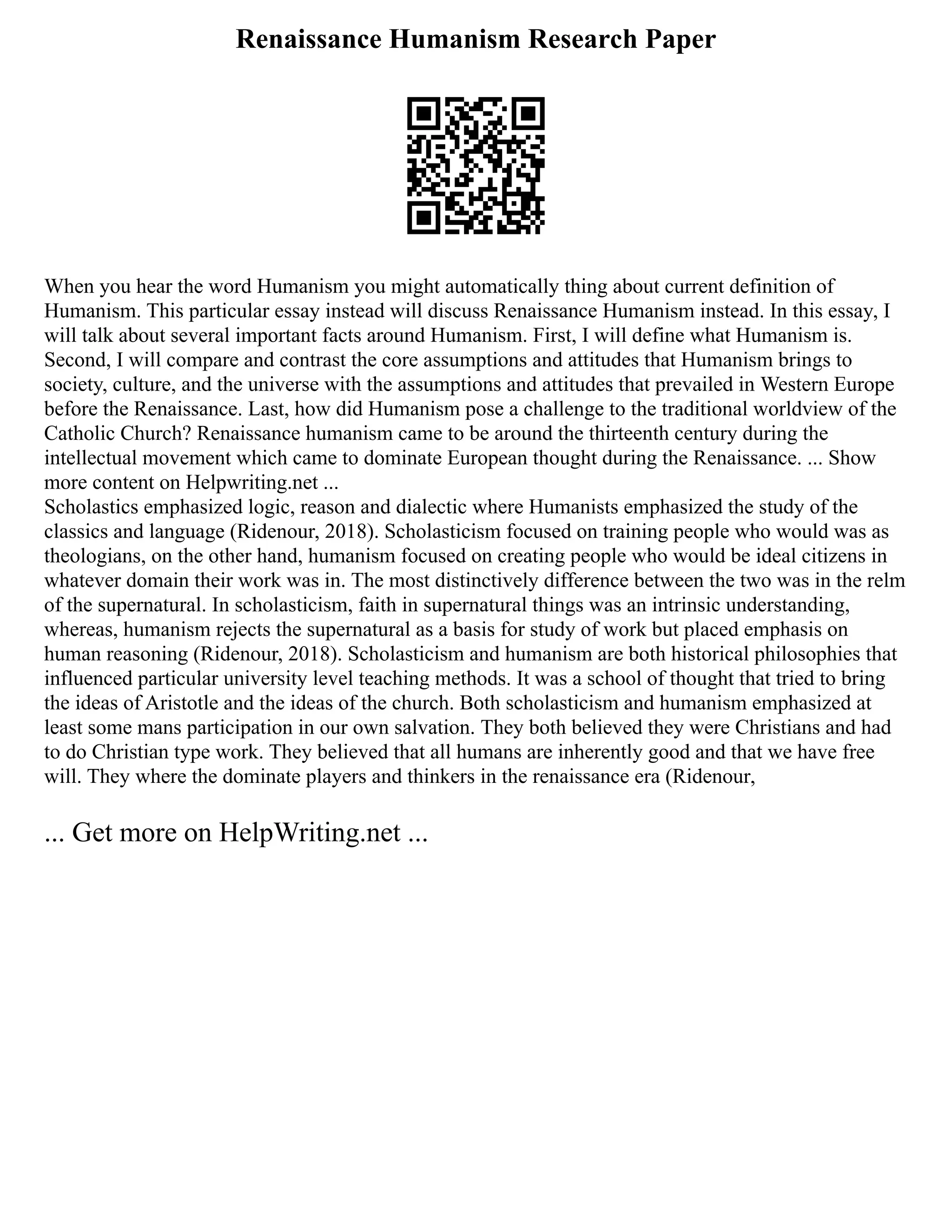 Renaissance Humanism Research Paper
When you hear the word Humanism you might automatically thing about current definition of
Humanism. This particular essay instead will discuss Renaissance Humanism instead. In this essay, I
will talk about several important facts around Humanism. First, I will define what Humanism is.
Second, I will compare and contrast the core assumptions and attitudes that Humanism brings to
society, culture, and the universe with the assumptions and attitudes that prevailed in Western Europe
before the Renaissance. Last, how did Humanism pose a challenge to the traditional worldview of the
Catholic Church? Renaissance humanism came to be around the thirteenth century during the
intellectual movement which came to dominate European thought during the Renaissance. ... Show
more content on Helpwriting.net ...
Scholastics emphasized logic, reason and dialectic where Humanists emphasized the study of the
classics and language (Ridenour, 2018). Scholasticism focused on training people who would was as
theologians, on the other hand, humanism focused on creating people who would be ideal citizens in
whatever domain their work was in. The most distinctively difference between the two was in the relm
of the supernatural. In scholasticism, faith in supernatural things was an intrinsic understanding,
whereas, humanism rejects the supernatural as a basis for study of work but placed emphasis on
human reasoning (Ridenour, 2018). Scholasticism and humanism are both historical philosophies that
influenced particular university level teaching methods. It was a school of thought that tried to bring
the ideas of Aristotle and the ideas of the church. Both scholasticism and humanism emphasized at
least some mans participation in our own salvation. They both believed they were Christians and had
to do Christian type work. They believed that all humans are inherently good and that we have free
will. They where the dominate players and thinkers in the renaissance era (Ridenour,
... Get more on HelpWriting.net ...
 